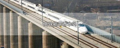 ​高铁能带香水吗? 高铁可携带香水吗