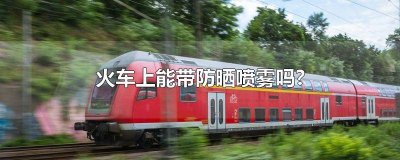 ​火车上能带防晒喷雾吗?170g 火车上能带防晒喷雾吗160毫升的180毫升