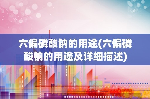 六偏磷酸钠的用途(六偏磷酸钠的用途及详细描述)