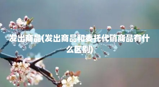 发出商品(发出商品和委托代销商品有什么区别) 发出商品(发出商品和委托代销商品有什么区别)