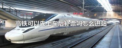 ​坐高铁可以上车补票怎么进站 高铁上车补票能进站吗