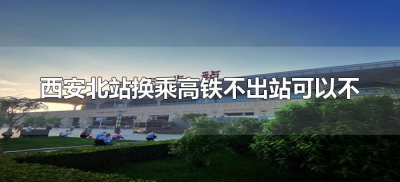 ​西安北站换乘高铁不出站可以不（西安北站如何站内换乘高铁）